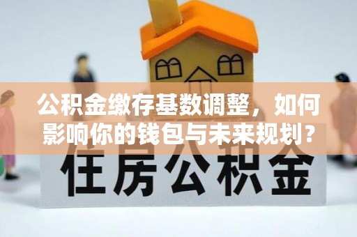 黄大仙公积金缴存基数调整，如何影响你的钱包与未来规划？
