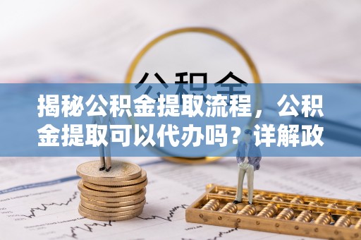 黄大仙揭秘公积金提取流程，公积金提取可以代办吗？详解政策与实操技巧